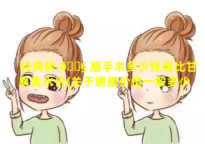 经典绣 🐧 眉手术多少钱堪比甘泉美水价(关于绣眉价格一般多少的啊)